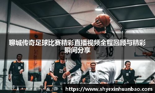 聊城传奇足球比赛精彩直播视频全程回顾与精彩瞬间分享