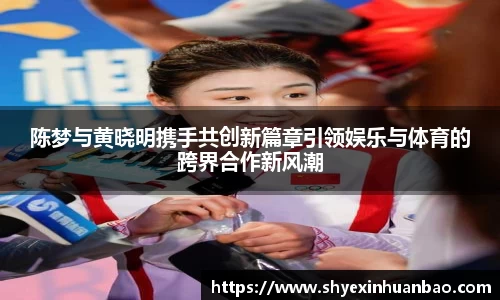 陈梦与黄晓明携手共创新篇章引领娱乐与体育的跨界合作新风潮