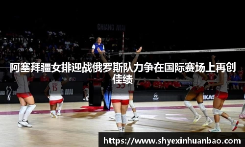 阿塞拜疆女排迎战俄罗斯队力争在国际赛场上再创佳绩